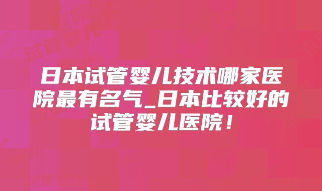 日本试管婴儿技术哪家医院最有名气_日本比较好的试管婴儿医院！