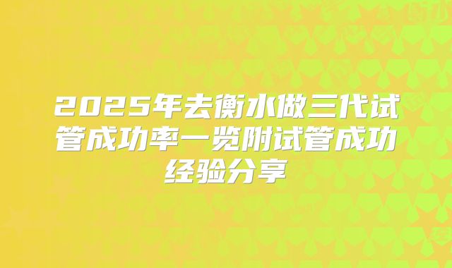 2025年去衡水做三代试管成功率一览附试管成功经验分享