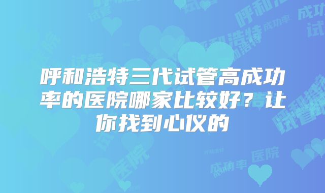 呼和浩特三代试管高成功率的医院哪家比较好？让你找到心仪的
