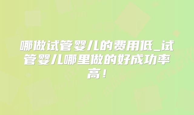 哪做试管婴儿的费用低_试管婴儿哪里做的好成功率高!