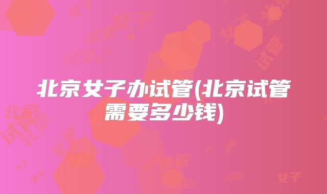 北京女子办试管(北京试管需要多少钱)
