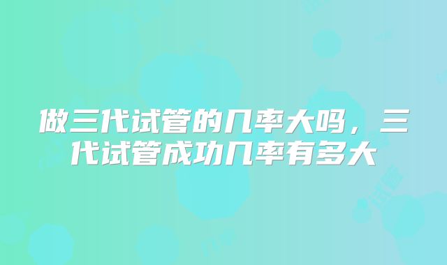 做三代试管的几率大吗，三代试管成功几率有多大