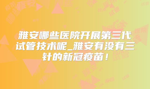 雅安哪些医院开展第三代试管技术呢_雅安有没有三针的新冠疫苗!
