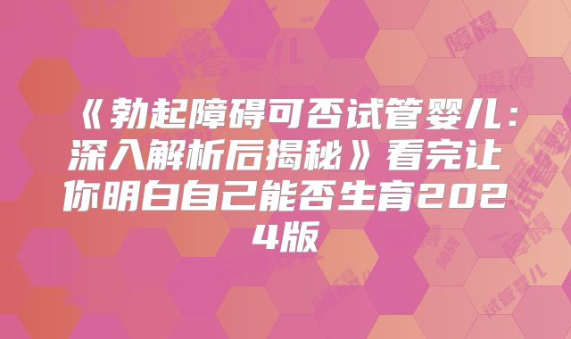《勃起障碍可否试管婴儿：深入解析后揭秘》看完让你明白自己能否生育2024版