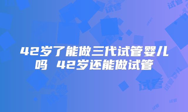 42岁了能做三代试管婴儿吗 42岁还能做试管