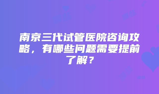 南京三代试管医院咨询攻略，有哪些问题需要提前了解？
