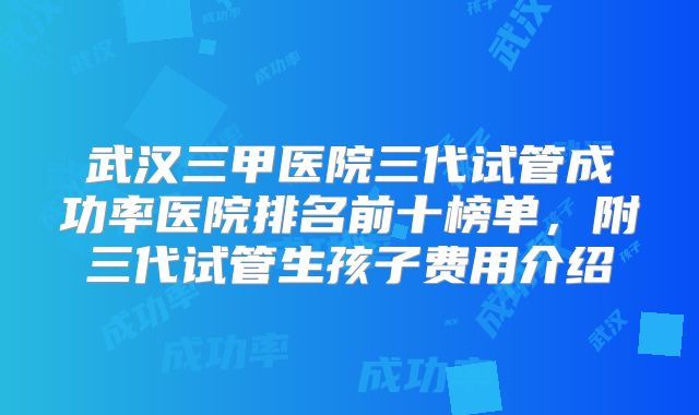 武汉三甲医院三代试管成功率医院排名前十榜单，附三代试管生孩子费用介绍