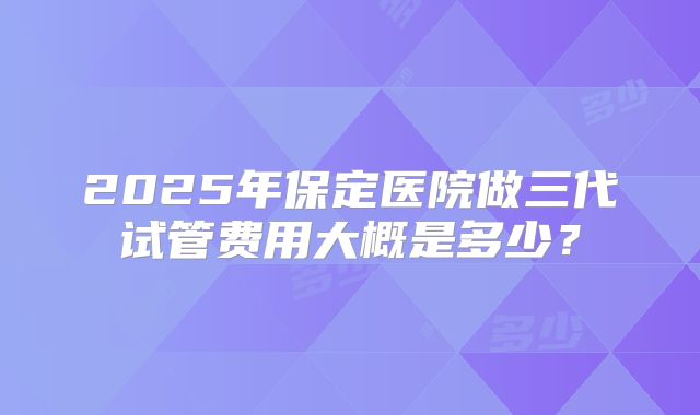 2025年保定医院做三代试管费用大概是多少?