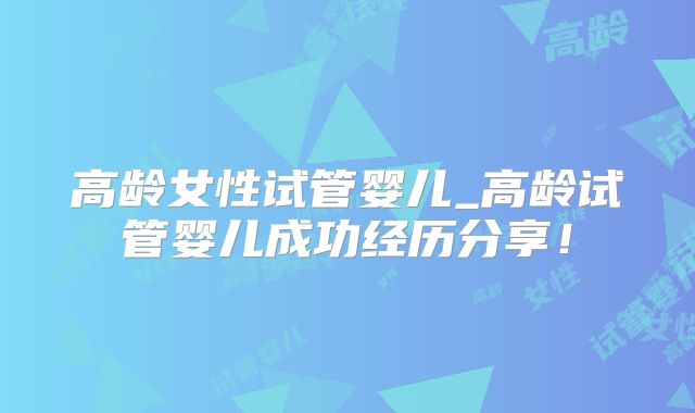 高龄女性试管婴儿_高龄试管婴儿成功经历分享!