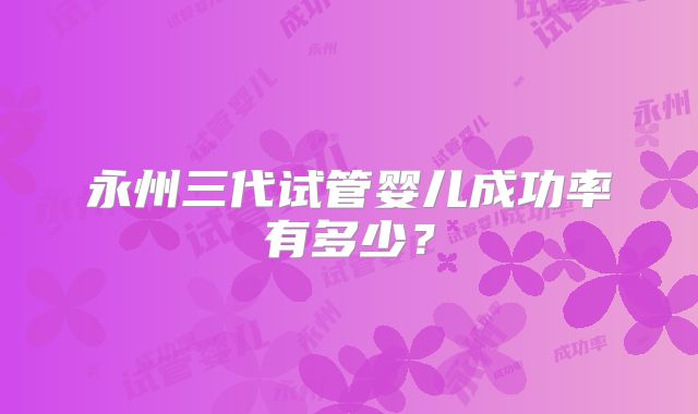 永州三代试管婴儿成功率有多少？