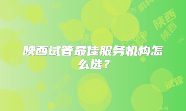 陕西试管最佳服务机构怎么选?