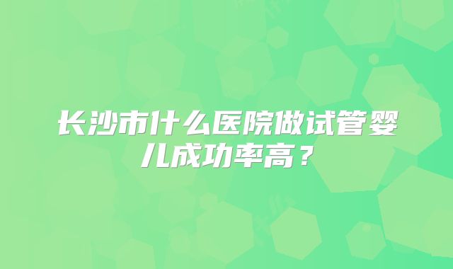 长沙市什么医院做试管婴儿成功率高？