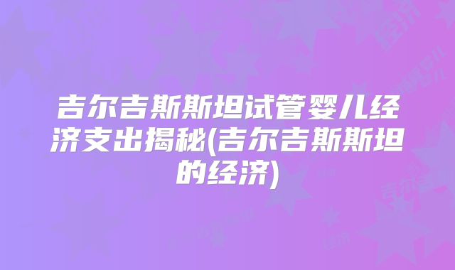吉尔吉斯斯坦试管婴儿经济支出揭秘(吉尔吉斯斯坦的经济)
