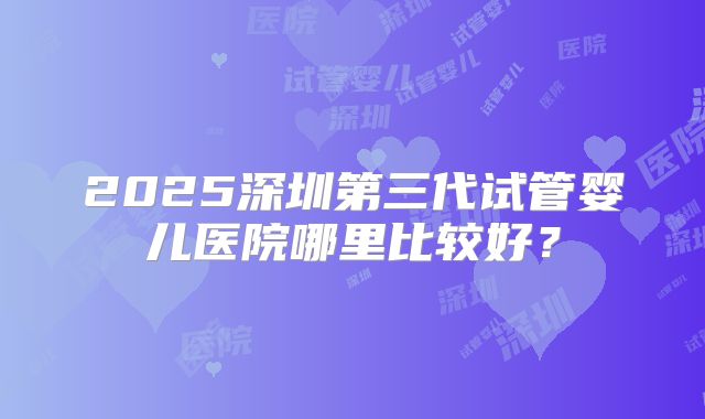 2025深圳第三代试管婴儿医院哪里比较好？