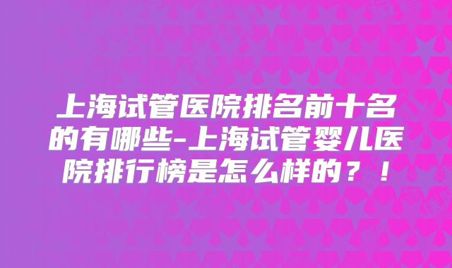 上海试管医院排名前十名的有哪些-上海试管婴儿医院排行榜是怎么样的?!