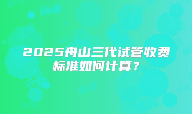 2025舟山三代试管收费标准如何计算？