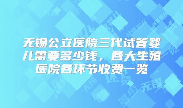 无锡公立医院三代试管婴儿需要多少钱，各大生殖医院各环节收费一览
