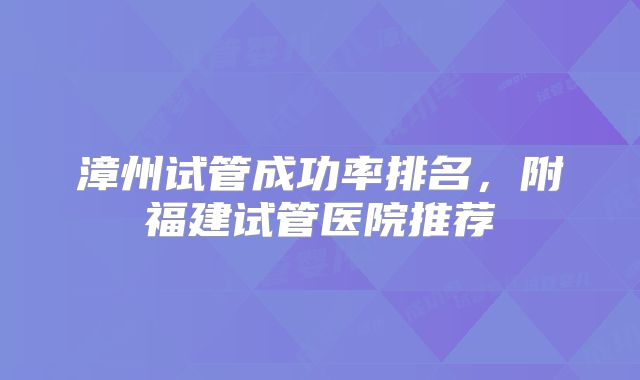 漳州试管成功率排名，附福建试管医院推荐