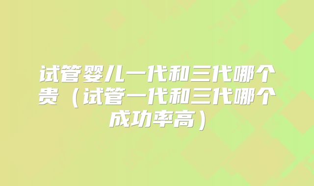 试管婴儿一代和三代哪个贵（试管一代和三代哪个成功率高）