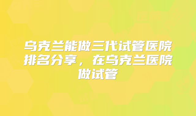 乌克兰能做三代试管医院排名分享,在乌克兰医院做试管