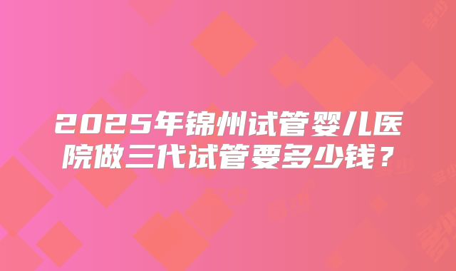 2025年锦州试管婴儿医院做三代试管要多少钱？