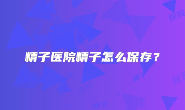 精子医院精子怎么保存?