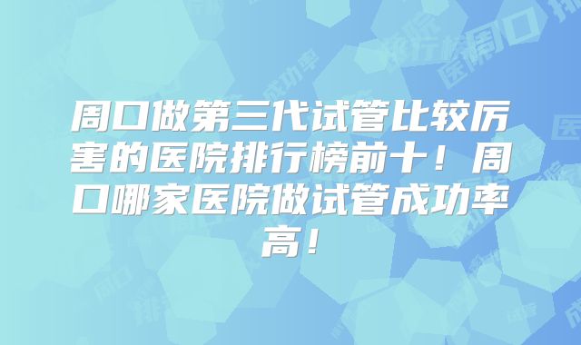 周口做第三代试管比较厉害的医院排行榜前十！周口哪家医院做试管成功率高！
