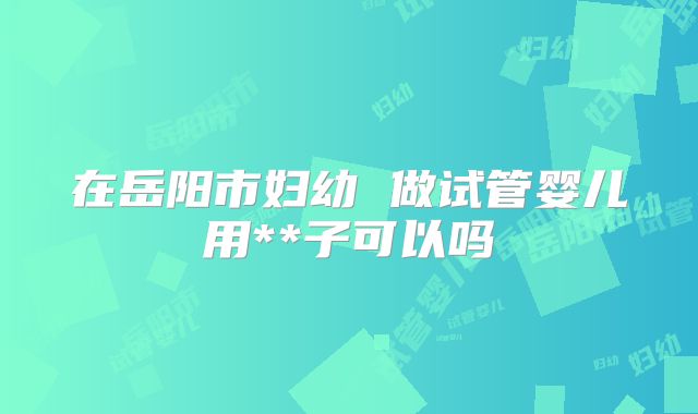 在岳阳市妇幼 做试管婴儿用**子可以吗