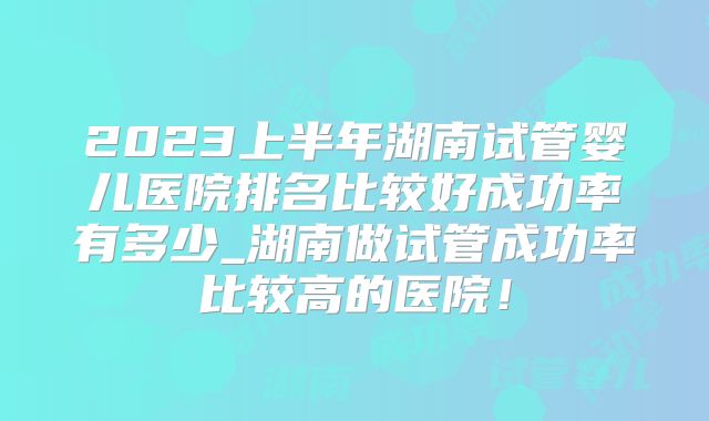 2023上半年湖南试管婴儿医院排名比较好成功率有多少_湖南做试管成功率比较高的医院！