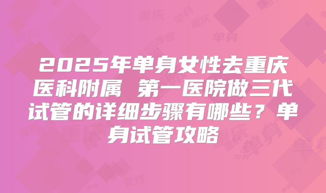 2025年单身女性去重庆医科附属 第一医院做三代试管的详细步骤有哪些？单身试管攻略