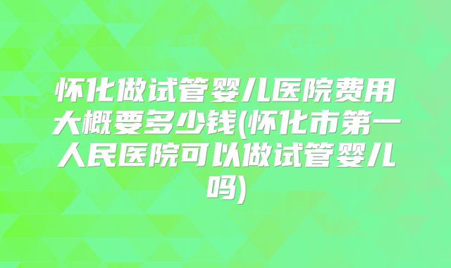 怀化做试管婴儿医院费用大概要多少钱(怀化市第一人民医院可以做试管婴儿吗)