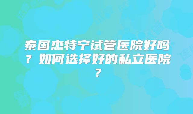 泰国杰特宁试管医院好吗?如何选择好的私立医院?