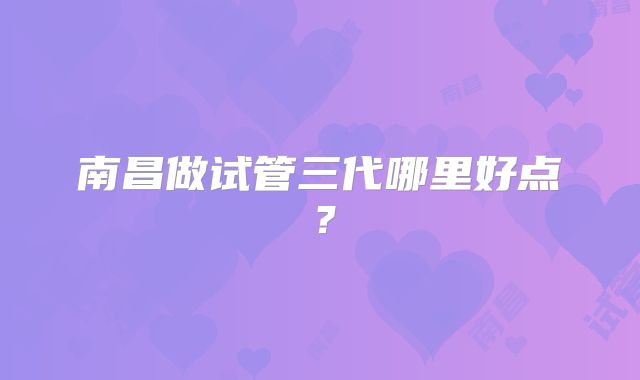 南昌做试管三代哪里好点？