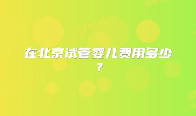 在北京试管婴儿费用多少？