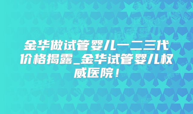 金华做试管婴儿一二三代价格揭露_金华试管婴儿权威医院！