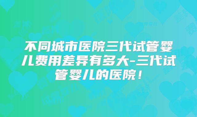 不同城市医院三代试管婴儿费用差异有多大-三代试管婴儿的医院！
