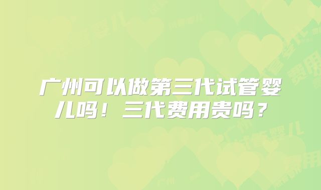 广州可以做第三代试管婴儿吗！三代费用贵吗？
