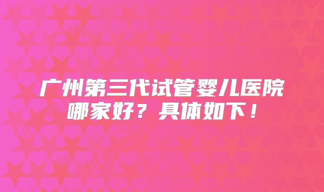 广州第三代试管婴儿医院哪家好?具体如下!