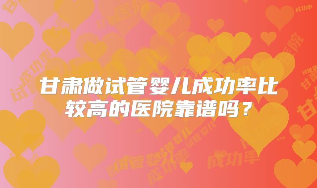 甘肃做试管婴儿成功率比较高的医院靠谱吗?