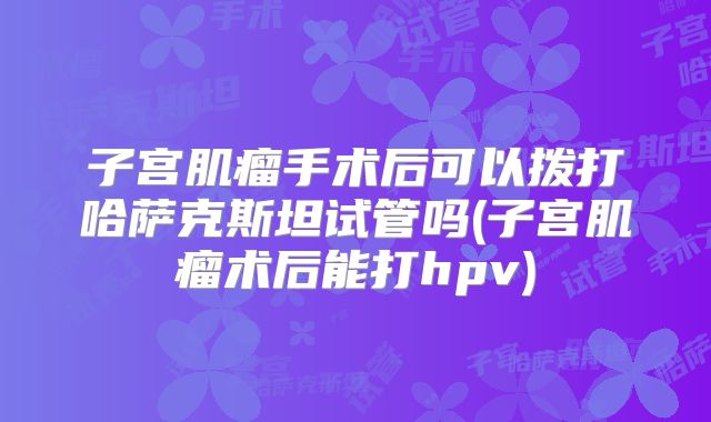 子宫肌瘤手术后可以拨打哈萨克斯坦试管吗(子宫肌瘤术后能打hpv)