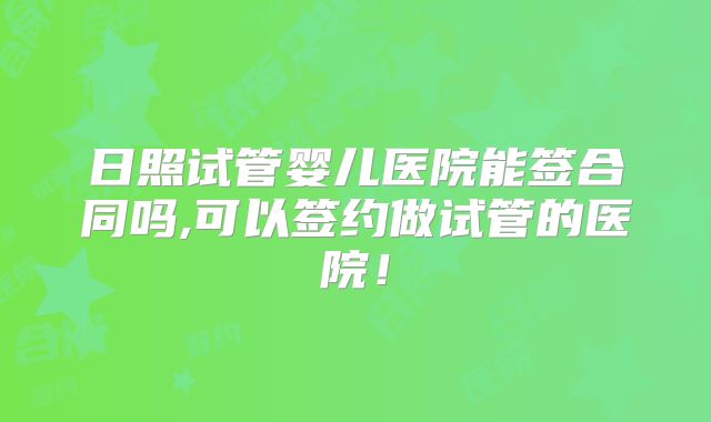 日照试管婴儿医院能签合同吗,可以签约做试管的医院！