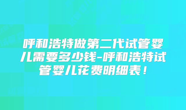 呼和浩特做第二代试管婴儿需要多少钱-呼和浩特试管婴儿花费明细表！