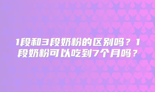 1段和3段奶粉的区别吗？1段奶粉可以吃到7个月吗？