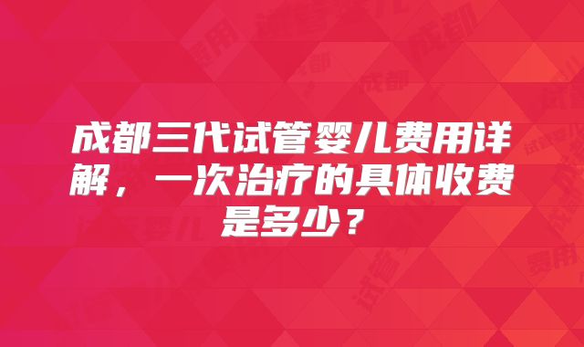 成都三代试管婴儿费用详解，一次治疗的具体收费是多少？