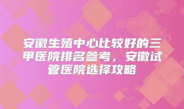 安徽生殖中心比较好的三甲医院排名参考，安徽试管医院选择攻略