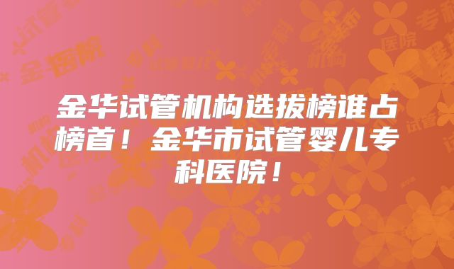 金华试管机构选拔榜谁占榜首！金华市试管婴儿专科医院！