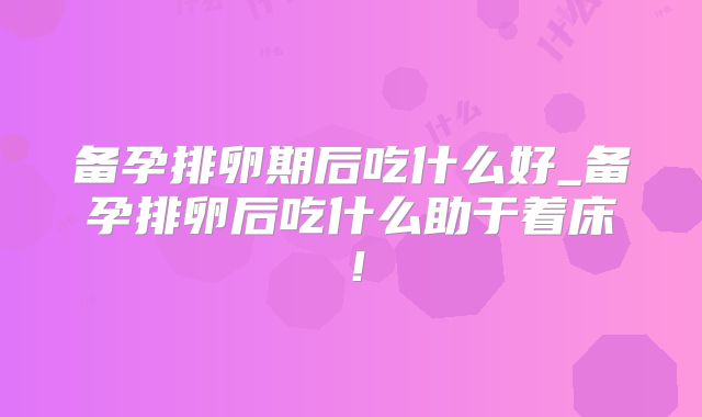 备孕排卵期后吃什么好_备孕排卵后吃什么助于着床！