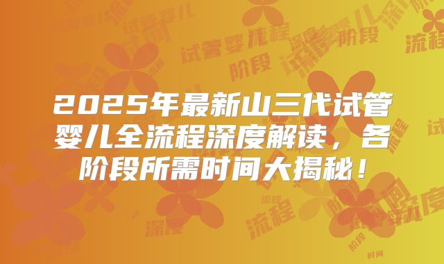 2025年最新山三代试管婴儿全流程深度解读，各阶段所需时间大揭秘！