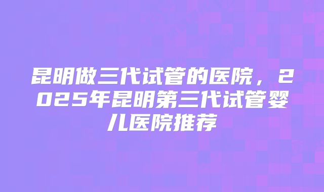昆明做三代试管的医院，2025年昆明第三代试管婴儿医院推荐