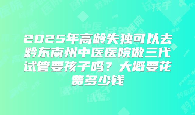 2025年高龄失独可以去黔东南州中医医院做三代试管要孩子吗？大概要花费多少钱